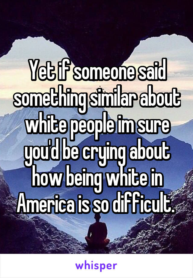 Yet if someone said something similar about white people im sure you'd be crying about how being white in America is so difficult. 