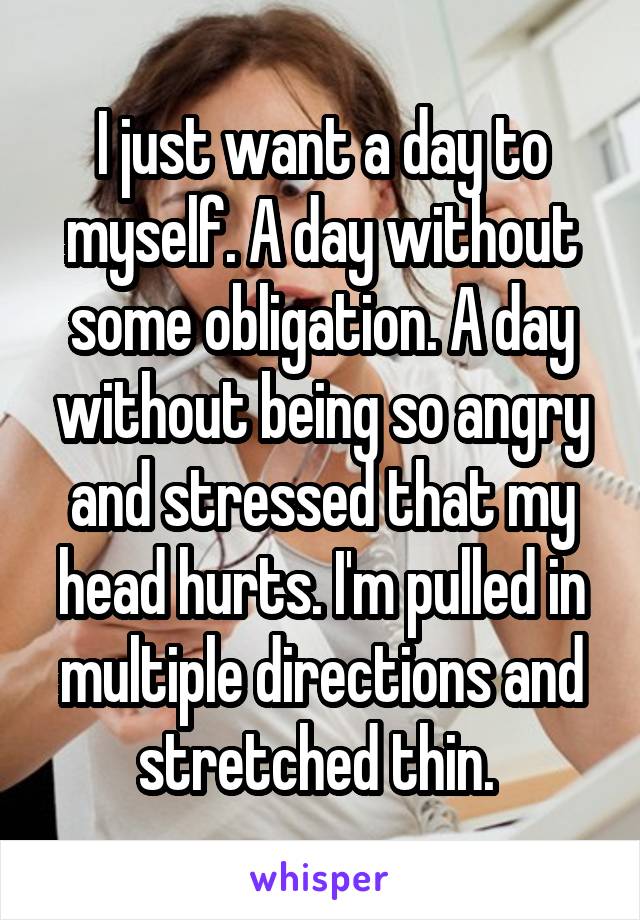 I just want a day to myself. A day without some obligation. A day without being so angry and stressed that my head hurts. I'm pulled in multiple directions and stretched thin. 