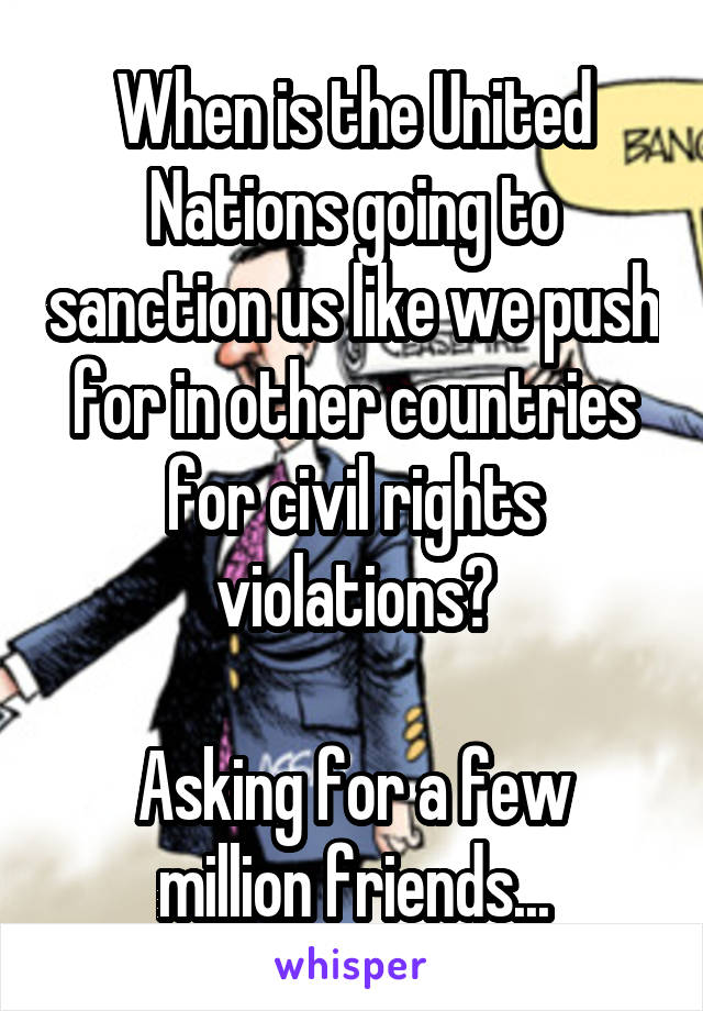 When is the United Nations going to sanction us like we push for in other countries for civil rights violations?

Asking for a few million friends...