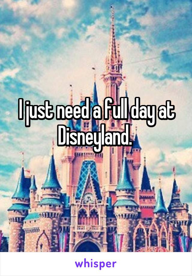 I just need a full day at Disneyland. 
