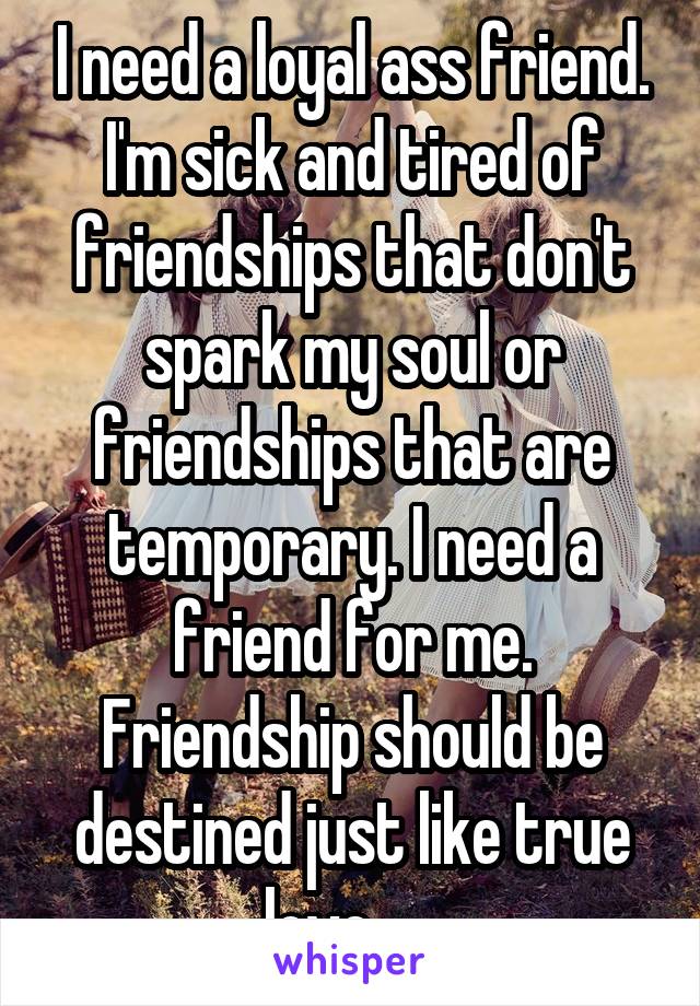 I need a loyal ass friend. I'm sick and tired of friendships that don't spark my soul or friendships that are temporary. I need a friend for me. Friendship should be destined just like true love......