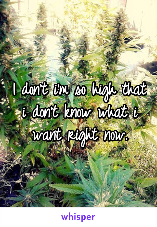 I don't i'm so high that i don't know what i want right now.