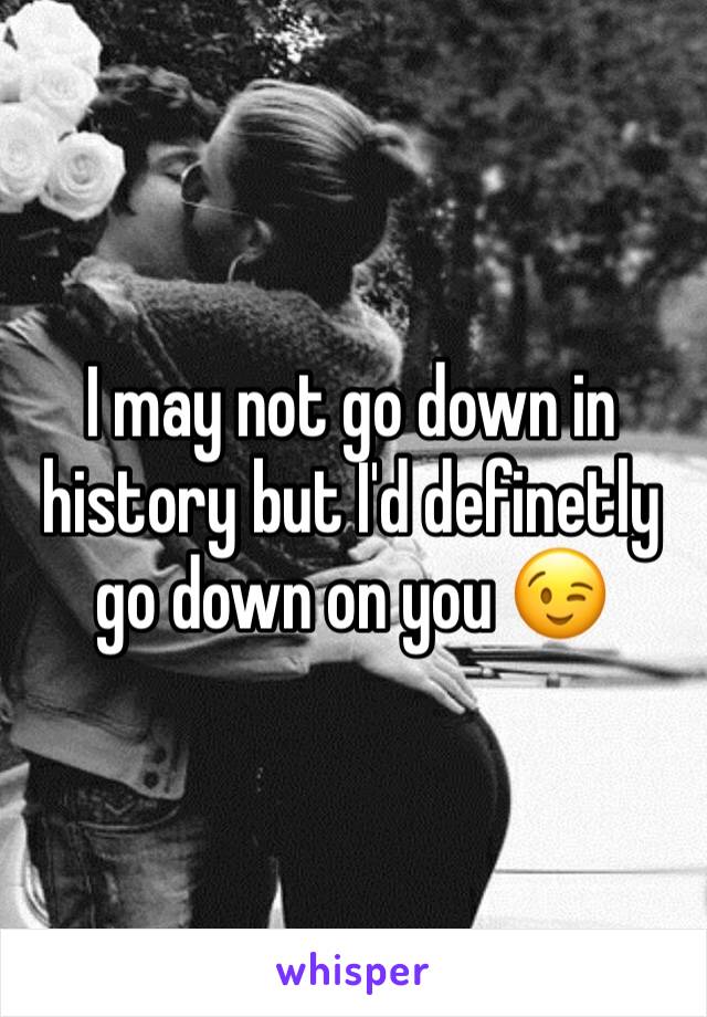 I may not go down in history but I'd definetly go down on you 😉