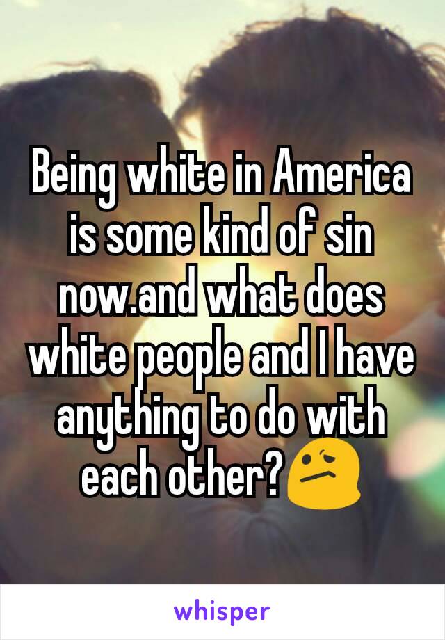 Being white in America is some kind of sin now.and what does white people and I have anything to do with each other?😕