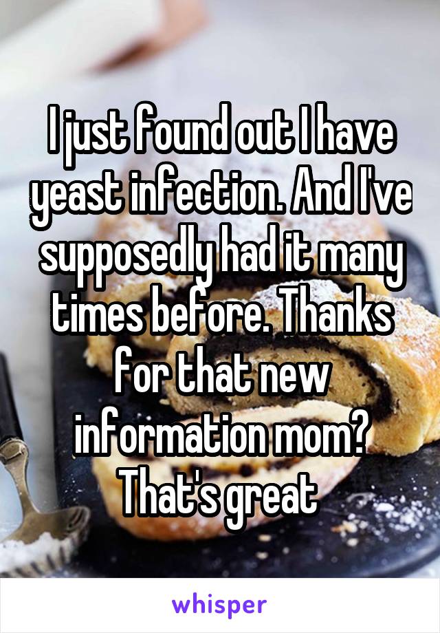 I just found out I have yeast infection. And I've supposedly had it many times before. Thanks for that new information mom? That's great 