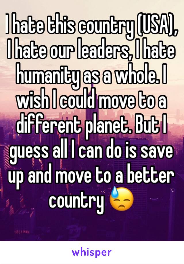 I hate this country (USA), I hate our leaders, I hate humanity as a whole. I wish I could move to a different planet. But I guess all I can do is save up and move to a better country 😓