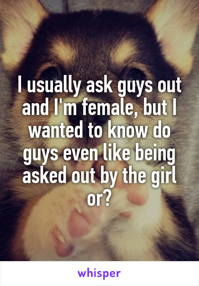 I usually ask guys out and I'm female, but I wanted to know do guys even like being asked out by the girl or?