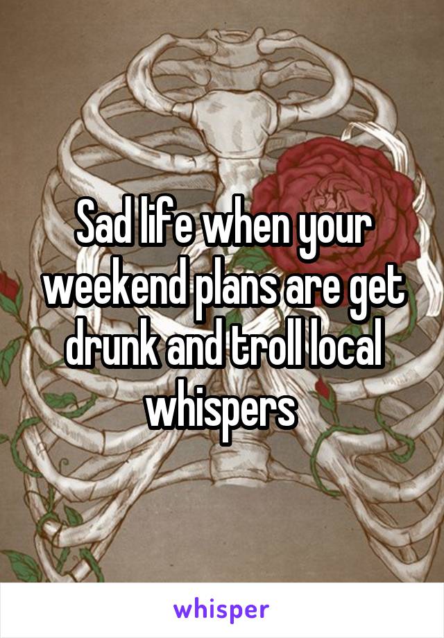 Sad life when your weekend plans are get drunk and troll local whispers 