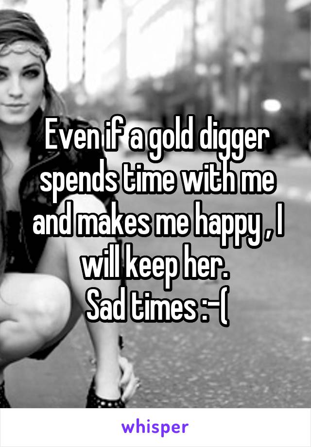 Even if a gold digger spends time with me and makes me happy , I will keep her. 
Sad times :-(