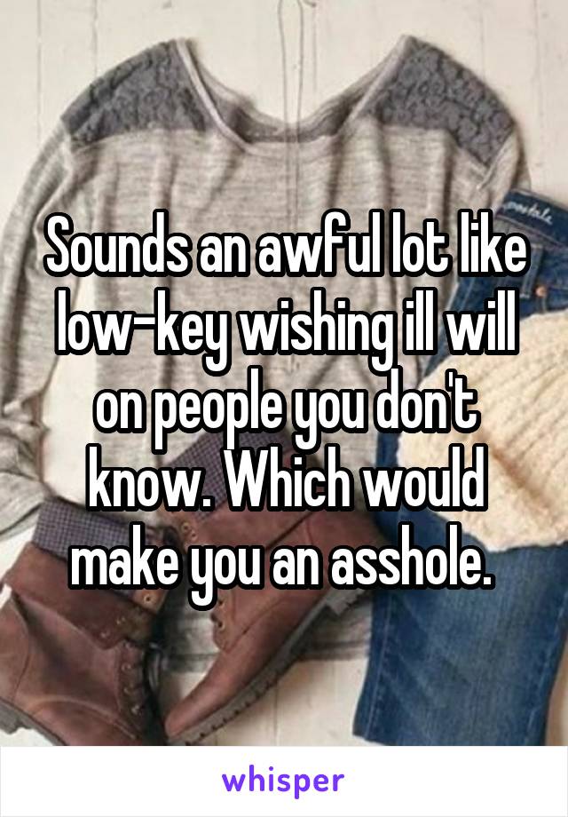 Sounds an awful lot like low-key wishing ill will on people you don't know. Which would make you an asshole. 