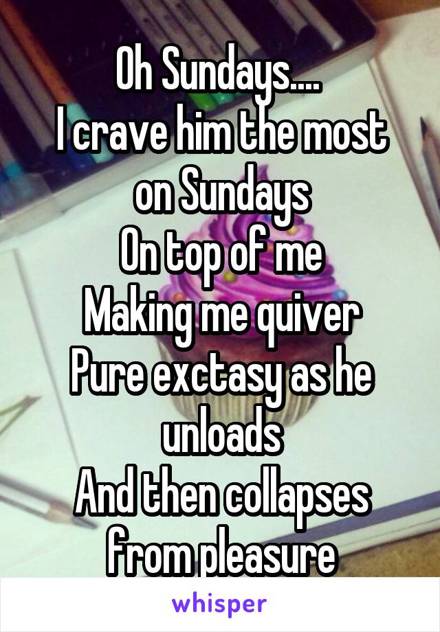 Oh Sundays.... 
I crave him the most on Sundays
On top of me
Making me quiver
Pure exctasy as he unloads
And then collapses from pleasure