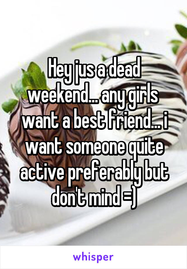 Hey jus a dead weekend... any girls  want a best friend... i want someone quite active preferably but don't mind =)