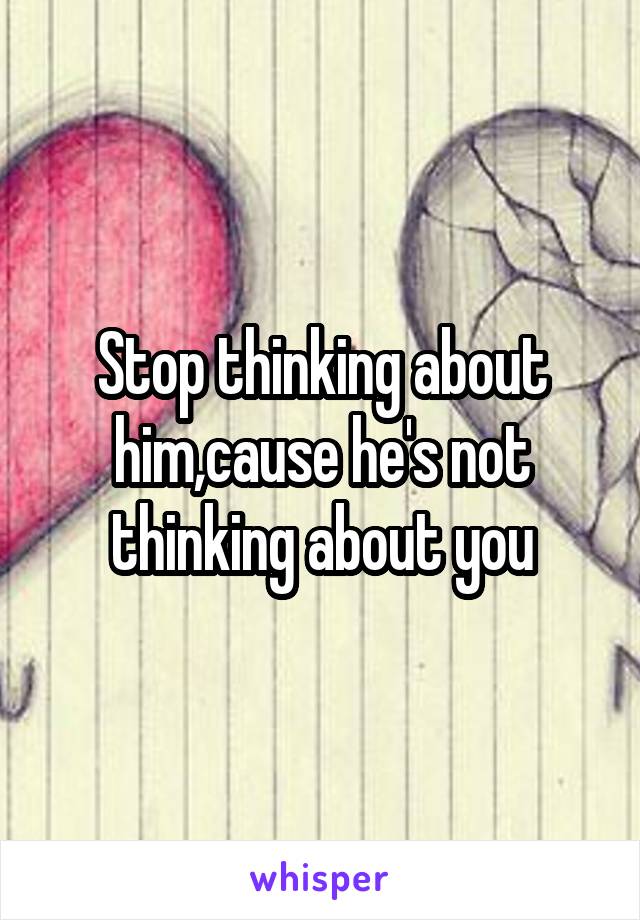 Stop thinking about him,cause he's not thinking about you