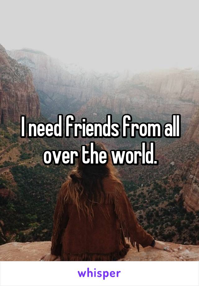 I need friends from all over the world.