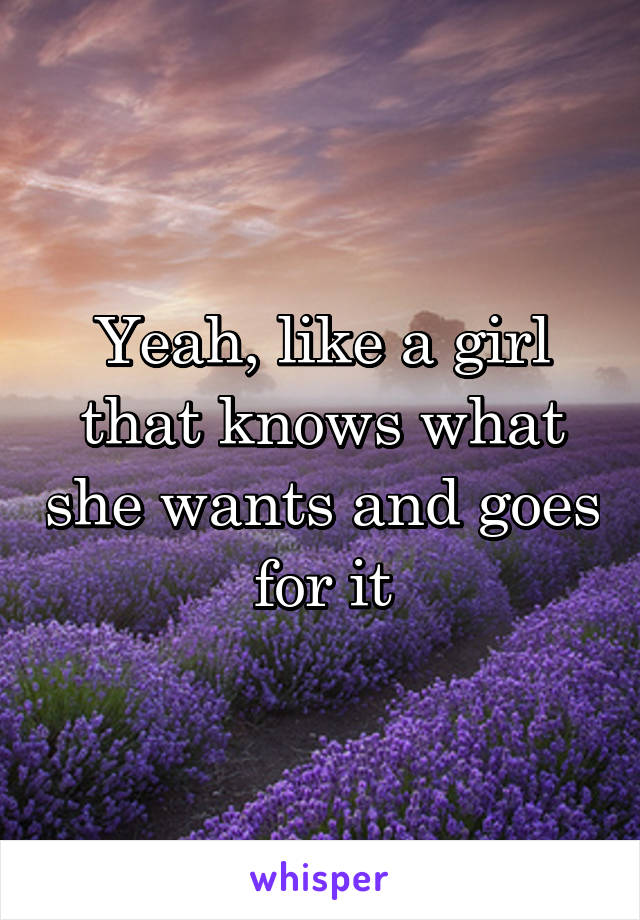 Yeah, like a girl that knows what she wants and goes for it