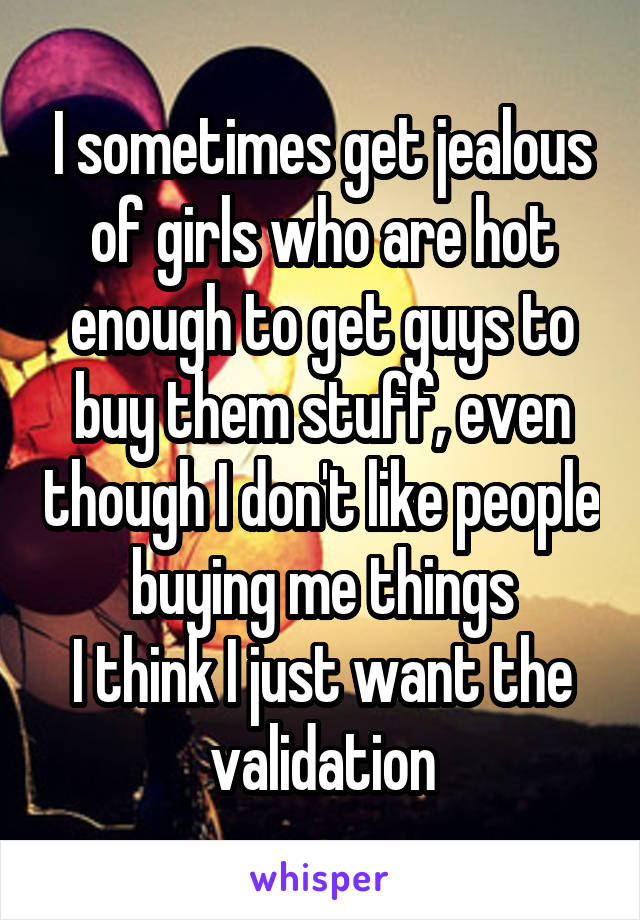 I sometimes get jealous of girls who are hot enough to get guys to buy them stuff, even though I don't like people buying me things
I think I just want the validation