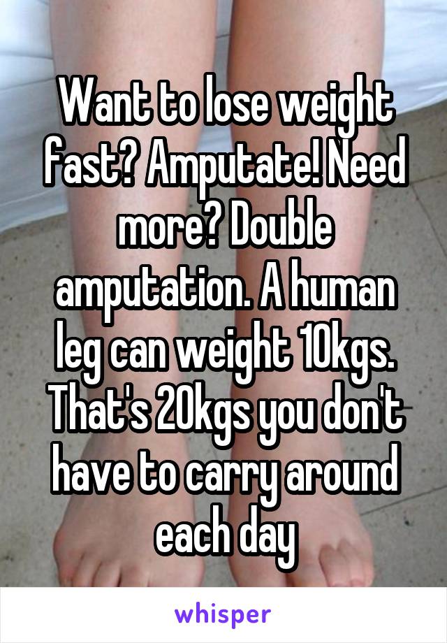 Want to lose weight fast? Amputate! Need more? Double amputation. A human leg can weight 10kgs. That's 20kgs you don't have to carry around each day