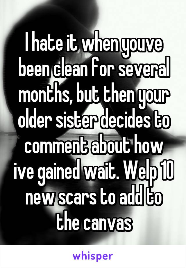 I hate it when youve been clean for several months, but then your older sister decides to comment about how ive gained wait. Welp 10 new scars to add to the canvas