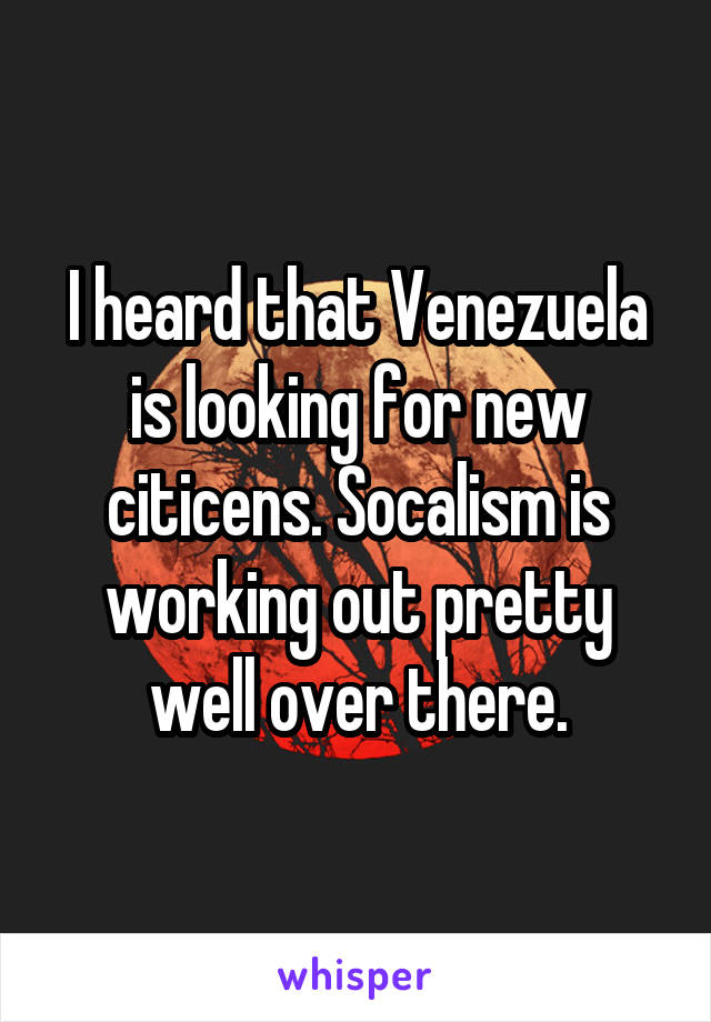 I heard that Venezuela is looking for new citicens. Socalism is working out pretty well over there.