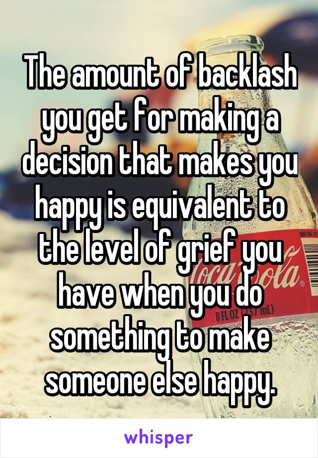 The amount of backlash you get for making a decision that makes you happy is equivalent to the level of grief you have when you do something to make someone else happy.