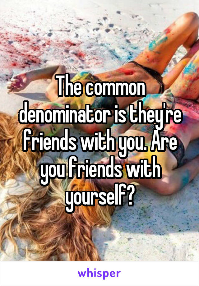 The common denominator is they're friends with you. Are you friends with yourself?