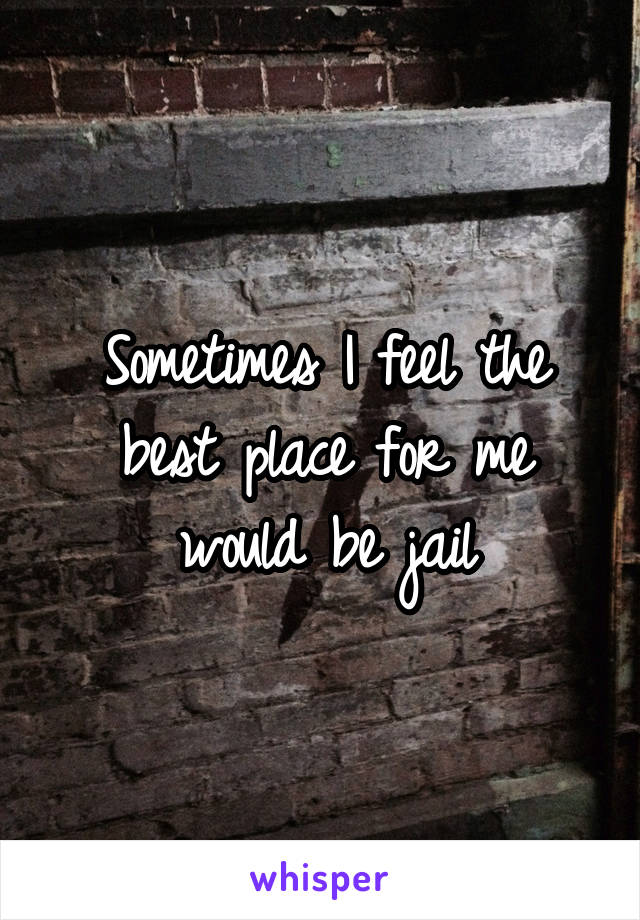 Sometimes I feel the best place for me would be jail