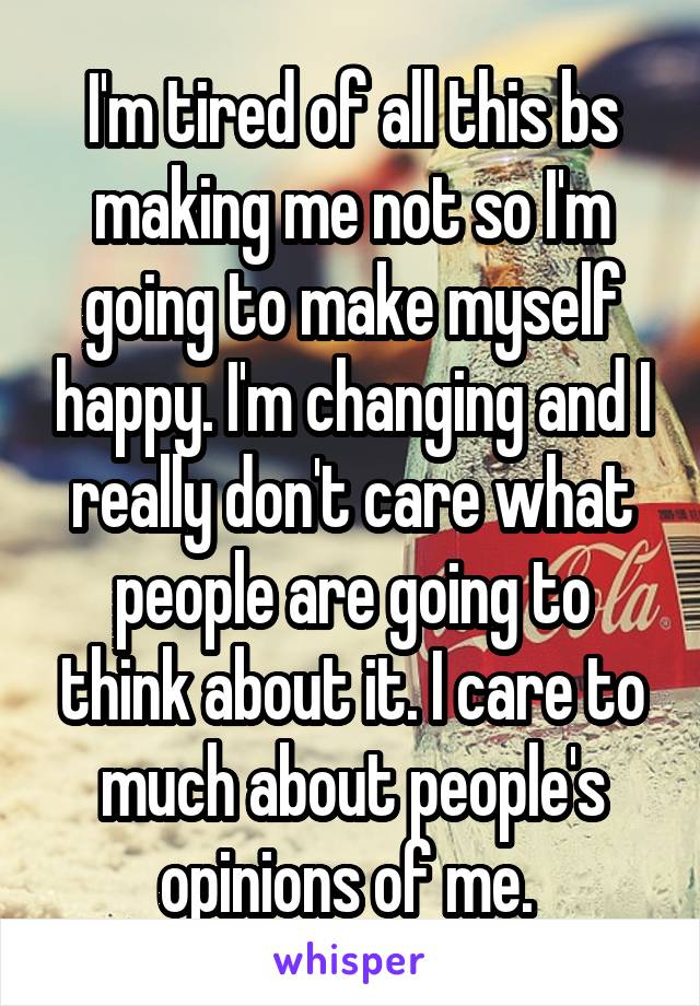 I'm tired of all this bs making me not so I'm going to make myself happy. I'm changing and I really don't care what people are going to think about it. I care to much about people's opinions of me. 