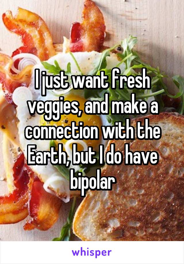 I just want fresh veggies, and make a connection with the Earth, but I do have bipolar