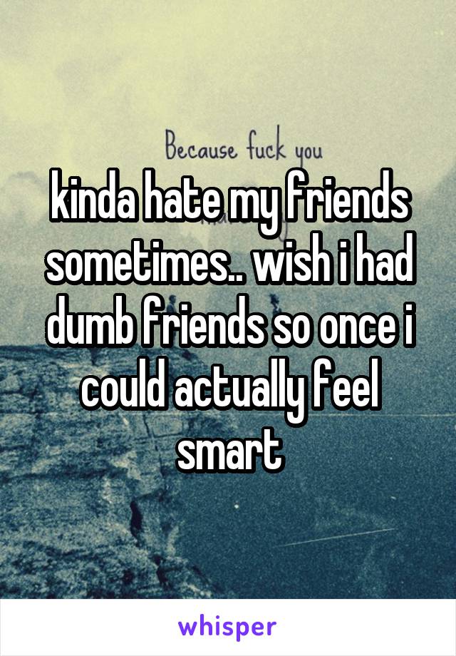 kinda hate my friends sometimes.. wish i had dumb friends so once i could actually feel smart