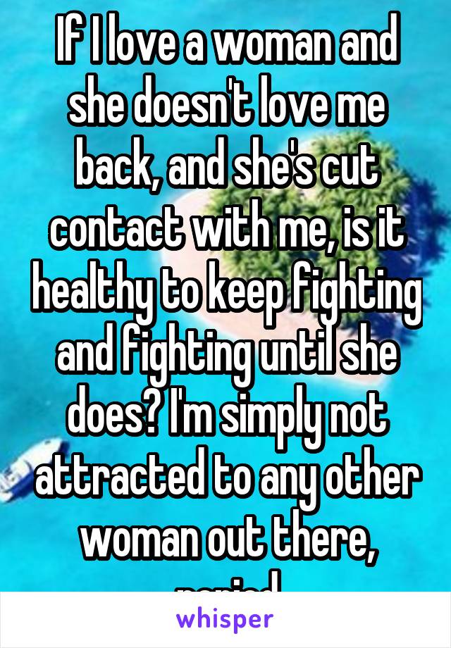 If I love a woman and she doesn't love me back, and she's cut contact with me, is it healthy to keep fighting and fighting until she does? I'm simply not attracted to any other woman out there, period