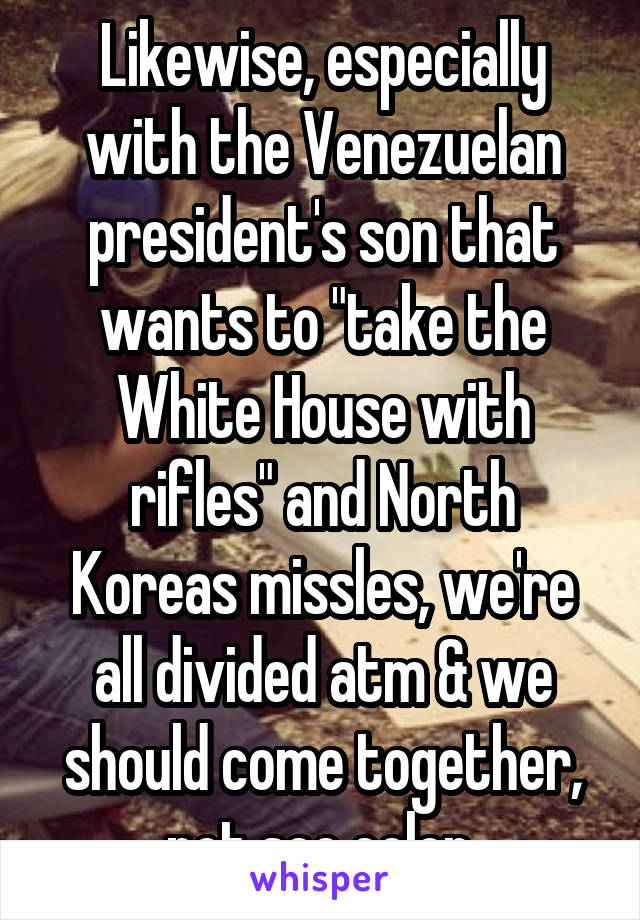 Likewise, especially with the Venezuelan president's son that wants to "take the White House with rifles" and North Koreas missles, we're all divided atm & we should come together, not see color 