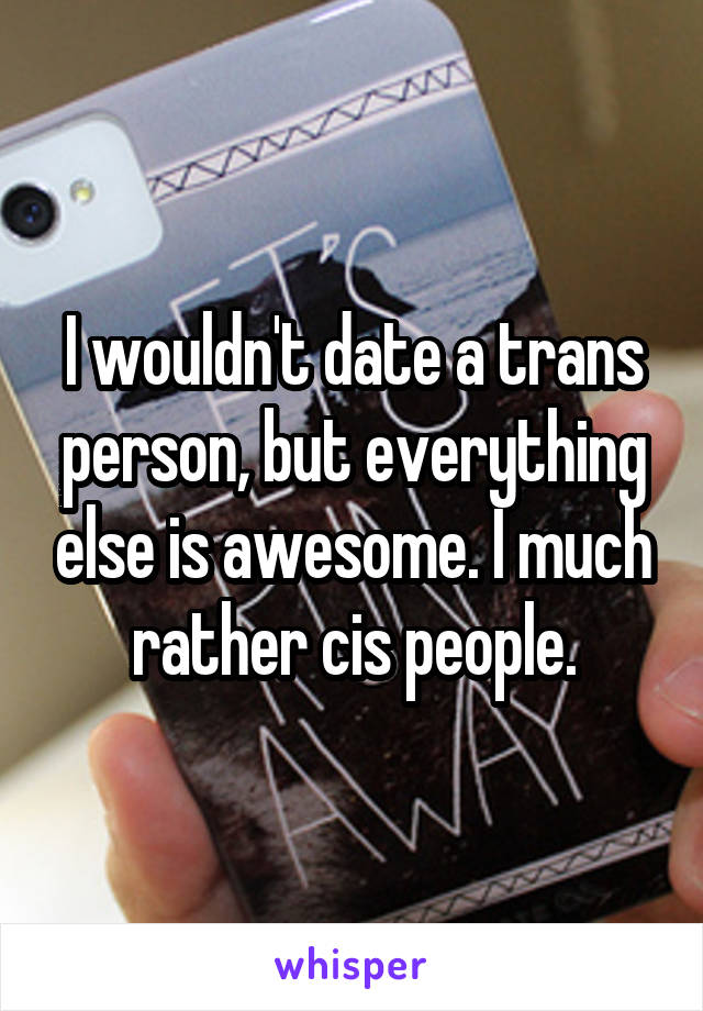 I wouldn't date a trans person, but everything else is awesome. I much rather cis people.