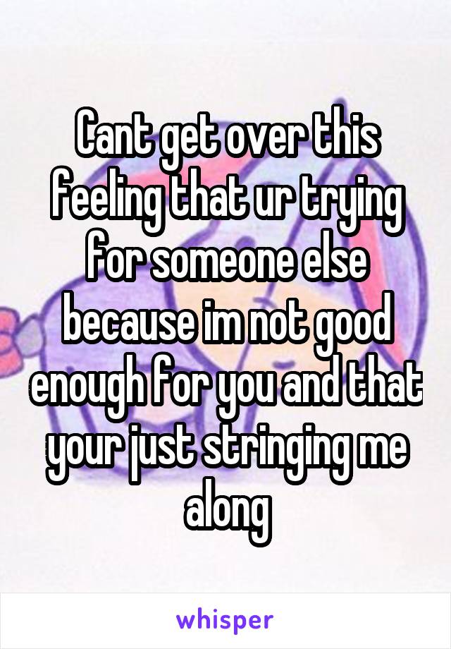 Cant get over this feeling that ur trying for someone else because im not good enough for you and that your just stringing me along