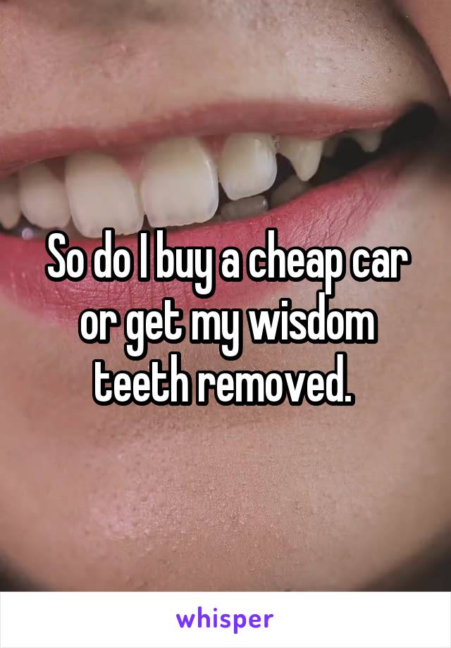 So do I buy a cheap car or get my wisdom teeth removed. 