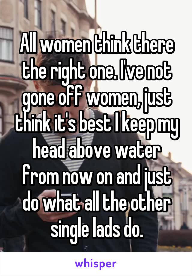 All women think there the right one. I've not gone off women, just think it's best I keep my head above water from now on and just do what all the other single lads do.