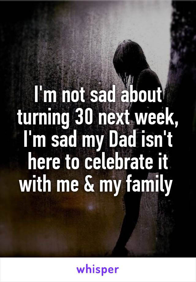 I'm not sad about turning 30 next week, I'm sad my Dad isn't here to celebrate it with me & my family 