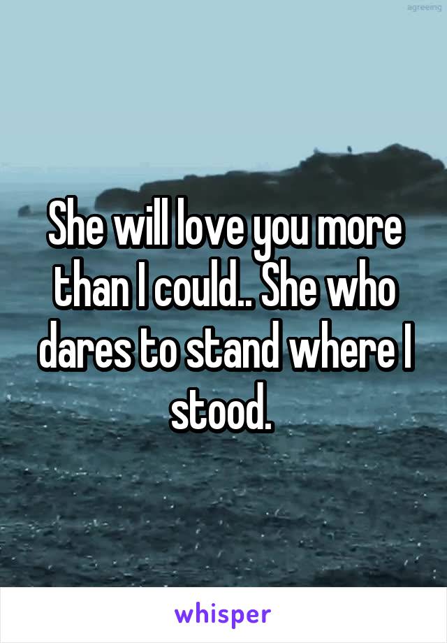 She will love you more than I could.. She who dares to stand where I stood. 