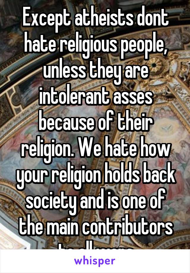 Except atheists dont hate religious people, unless they are intolerant asses because of their religion. We hate how your religion holds back society and is one of the main contributors to all wars