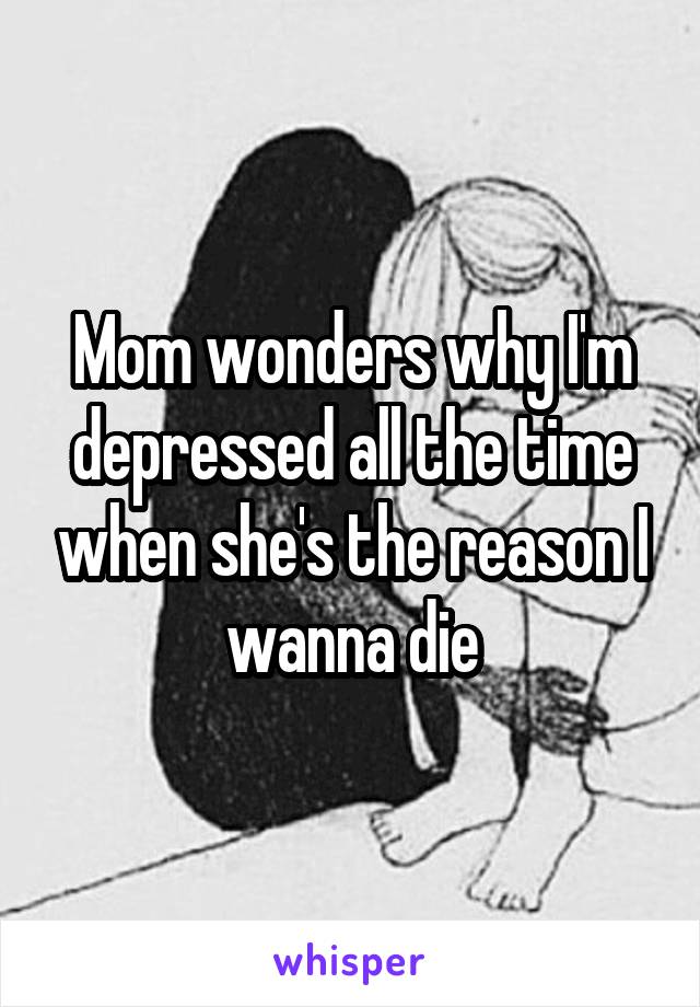 Mom wonders why I'm depressed all the time when she's the reason I wanna die