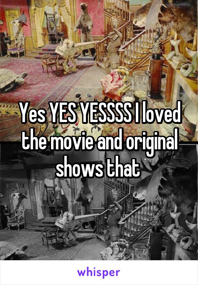 Yes YES YESSSS I loved the movie and original shows that 