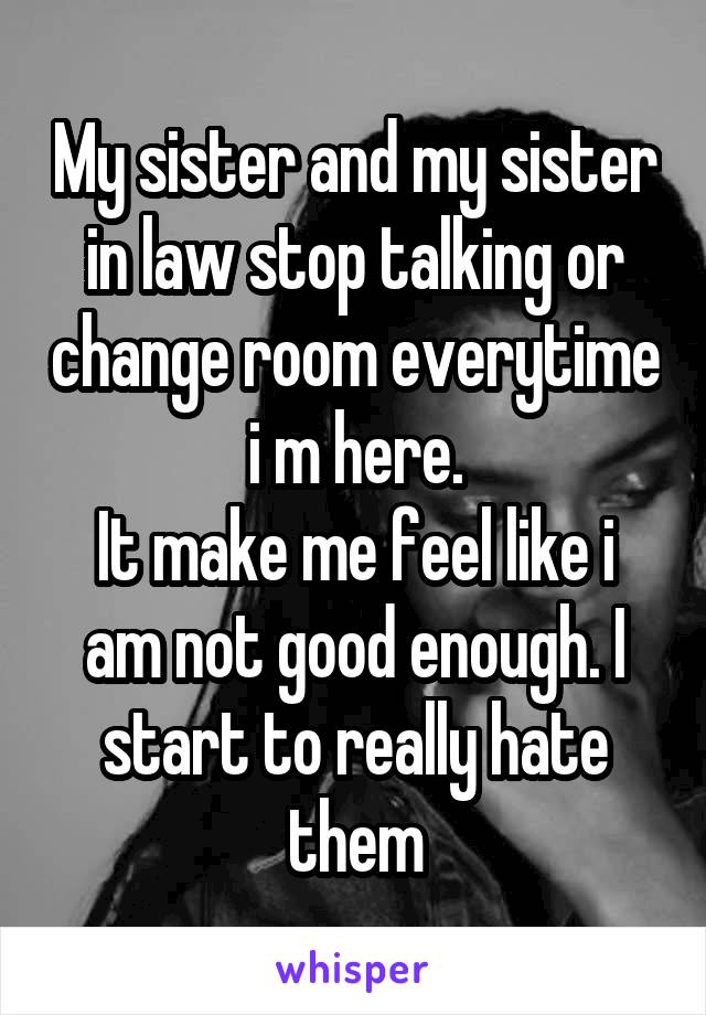 My sister and my sister in law stop talking or change room everytime i m here.
It make me feel like i am not good enough. I start to really hate them