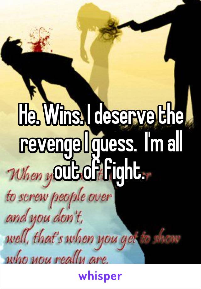 He. Wins. I deserve the revenge I guess.  I'm all out of fight. 