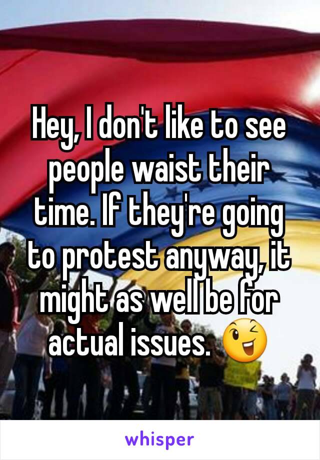 Hey, I don't like to see people waist their time. If they're going to protest anyway, it might as well be for actual issues. 😉