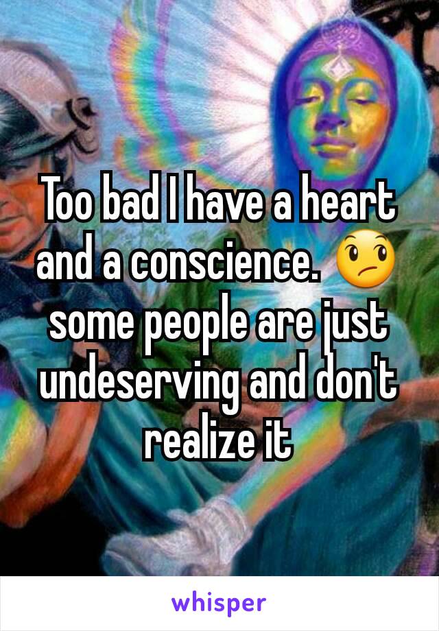 Too bad I have a heart and a conscience. 😞 some people are just undeserving and don't realize it