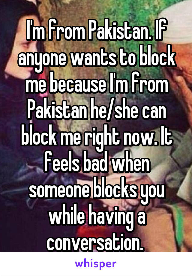 I'm from Pakistan. If anyone wants to block me because I'm from Pakistan he/she can block me right now. It feels bad when someone blocks you while having a conversation. 