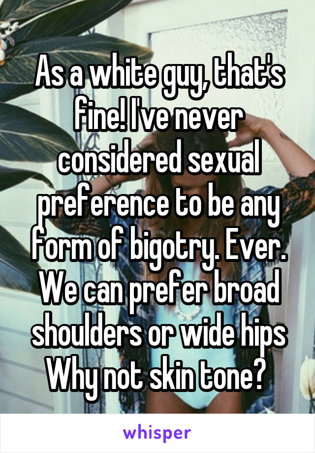 As a white guy, that's fine! I've never considered sexual preference to be any form of bigotry. Ever. We can prefer broad shoulders or wide hips Why not skin tone? 