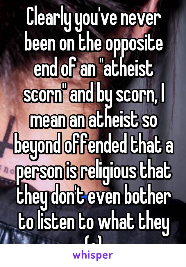 Clearly you've never been on the opposite end of an "atheist scorn" and by scorn, I mean an atheist so beyond offended that a person is religious that they don't even bother to listen to what they (c)