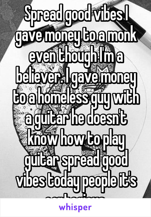 Spread good vibes I gave money to a monk even though I'm a believer. I gave money to a homeless guy with a guitar he doesn't know how to play guitar spread good vibes today people it's contagious.