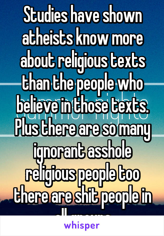 Studies have shown atheists know more about religious texts than the people who believe in those texts. Plus there are so many ignorant asshole religious people too there are shit people in all groups