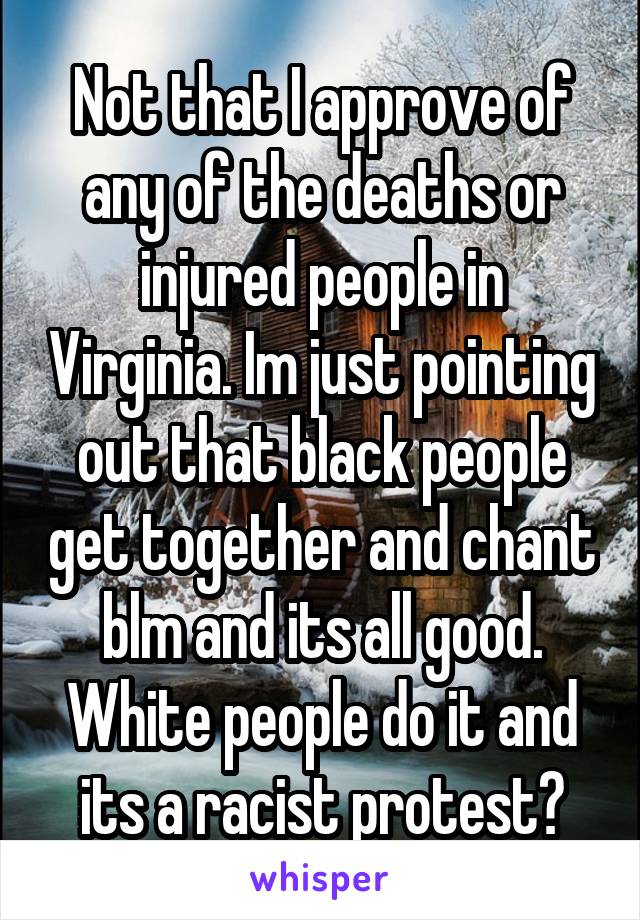 Not that I approve of any of the deaths or injured people in Virginia. Im just pointing out that black people get together and chant blm and its all good. White people do it and its a racist protest?